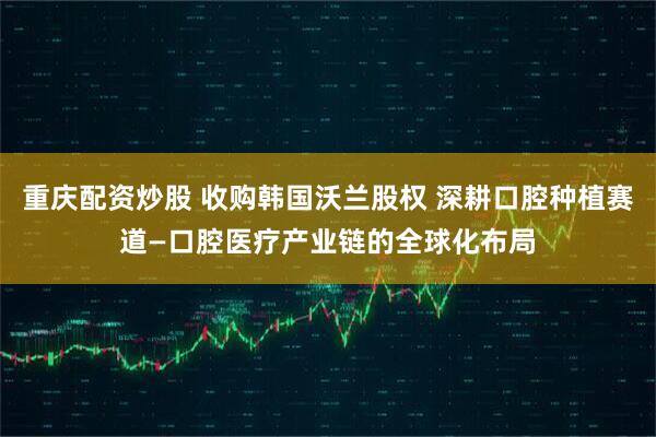 重庆配资炒股 收购韩国沃兰股权 深耕口腔种植赛道—口腔医疗产业链的全球化布局