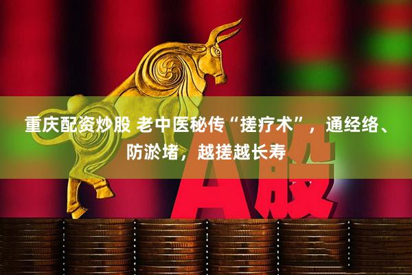 重庆配资炒股 老中医秘传“搓疗术”，通经络、防淤堵，越搓越长寿