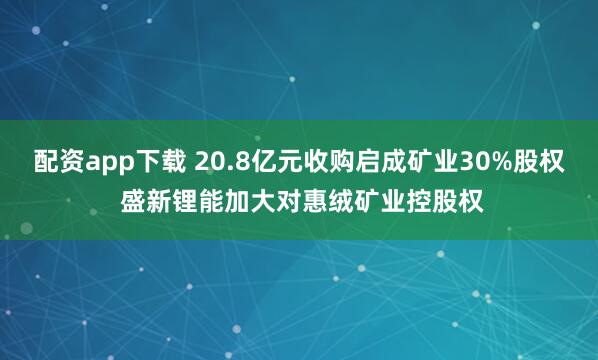 配资app下载 20.8亿元收购启成矿业30%股权 盛新锂能加大对惠绒矿业控股权