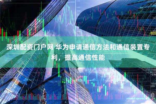 深圳配资门户网 华为申请通信方法和通信装置专利，提高通信性能