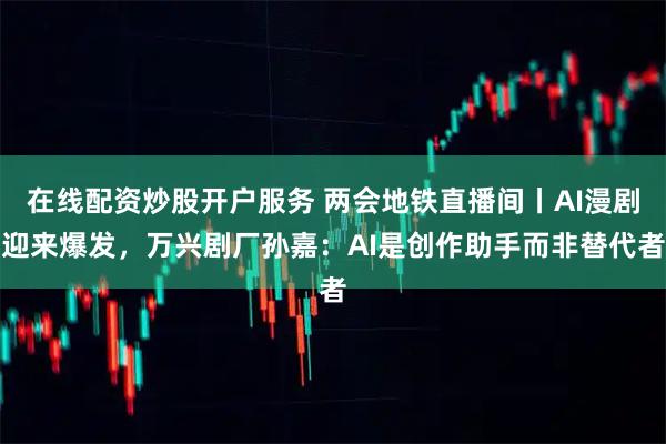 在线配资炒股开户服务 两会地铁直播间丨AI漫剧迎来爆发，万兴剧厂孙嘉：AI是创作助手而非替代者