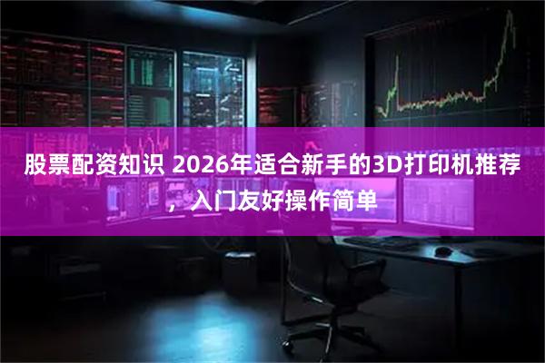 股票配资知识 2026年适合新手的3D打印机推荐，入门友好操作简单