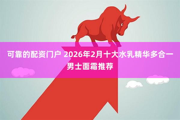 可靠的配资门户 2026年2月十大水乳精华多合一男士面霜推荐