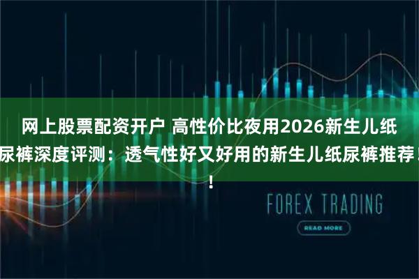 网上股票配资开户 高性价比夜用2026新生儿纸尿裤深度评测：透气性好又好用的新生儿纸尿裤推荐！