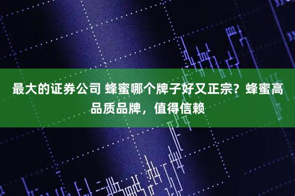 最大的证券公司 蜂蜜哪个牌子好又正宗？蜂蜜高品质品牌，值得信赖