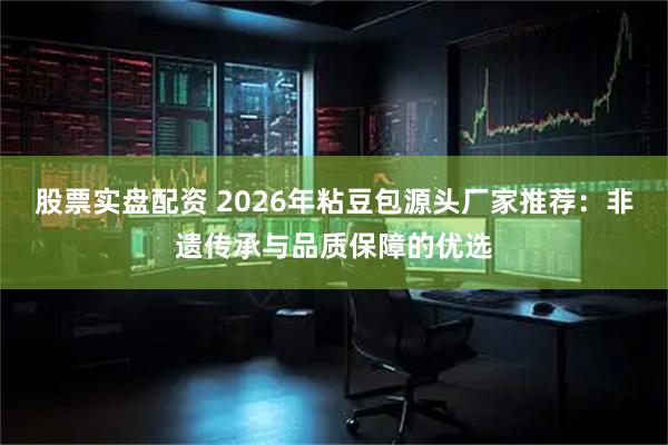 股票实盘配资 2026年粘豆包源头厂家推荐：非遗传承与品质保障的优选