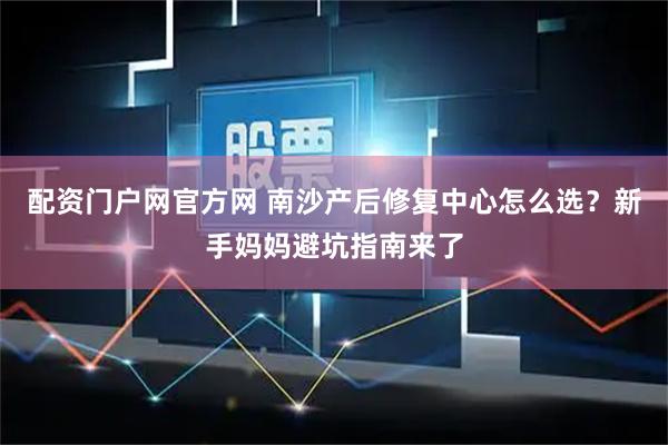 配资门户网官方网 南沙产后修复中心怎么选？新手妈妈避坑指南来了