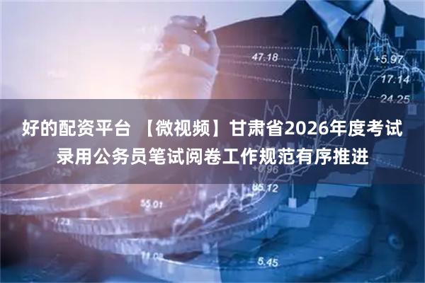 好的配资平台 【微视频】甘肃省2026年度考试录用公务员笔试阅卷工作规范有序推进