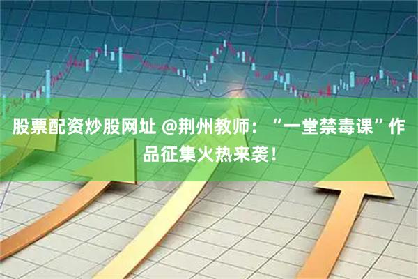 股票配资炒股网址 @荆州教师：“一堂禁毒课”作品征集火热来袭！