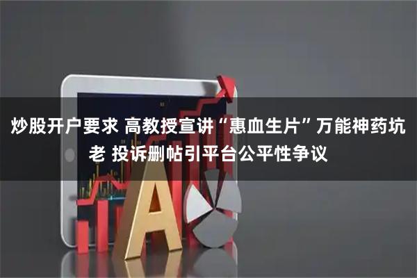 炒股开户要求 高教授宣讲“惠血生片”万能神药坑老 投诉删帖引平台公平性争议