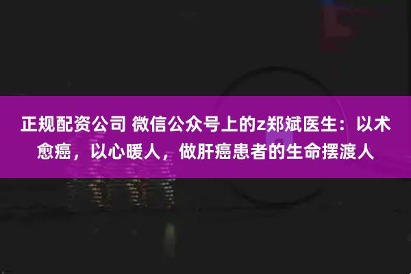 正规配资公司 微信公众号上的z郑斌医生：以术愈癌，以心暖人，做肝癌患者的生命摆渡人