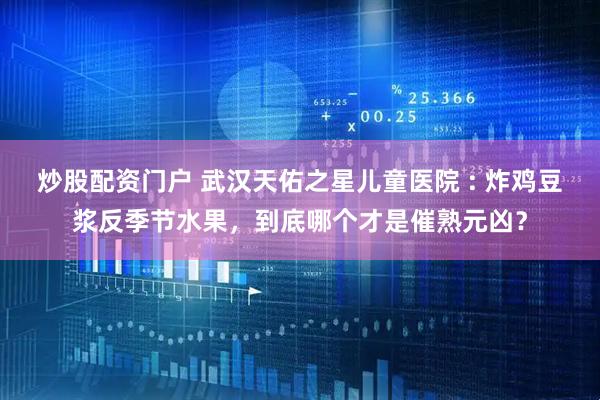 炒股配资门户 武汉天佑之星儿童医院 : 炸鸡豆浆反季节水果，到底哪个才是催熟元凶？