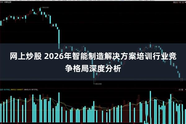 网上炒股 2026年智能制造解决方案培训行业竞争格局深度分析