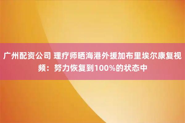 广州配资公司 理疗师晒海港外援加布里埃尔康复视频：努力恢复到100%的状态中