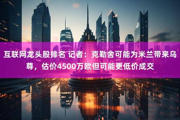 互联网龙头股排名 记者：克勒舍可能为米兰带来乌尊，估价4500万欧但可能更低价成交