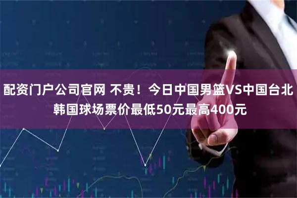 配资门户公司官网 不贵！今日中国男篮VS中国台北 韩国球场票价最低50元最高400元