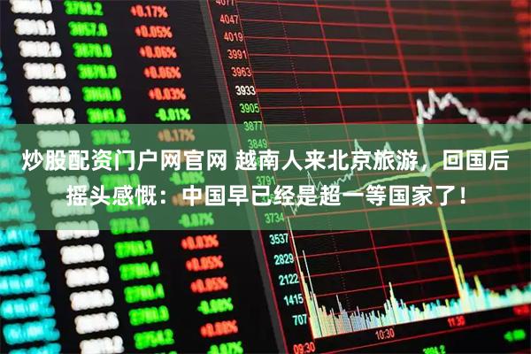 炒股配资门户网官网 越南人来北京旅游，回国后摇头感慨：中国早已经是超一等国家了！