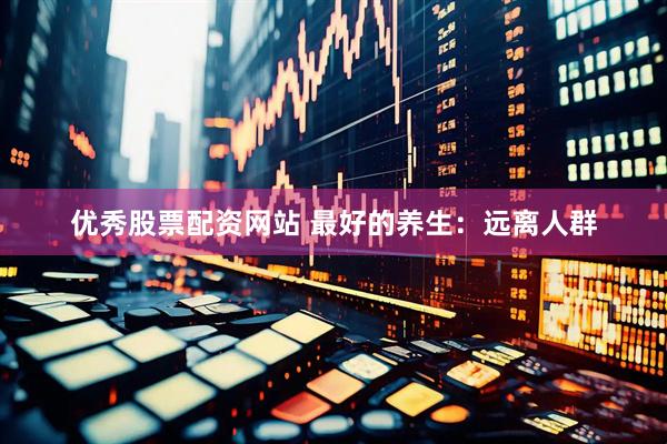 优秀股票配资网站 最好的养生：远离人群