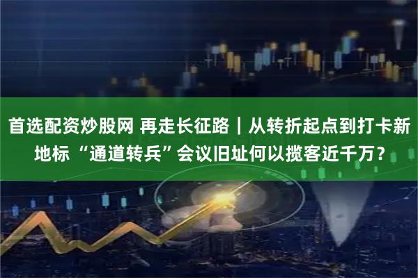 首选配资炒股网 再走长征路｜从转折起点到打卡新地标 “通道转兵”会议旧址何以揽客近千万？
