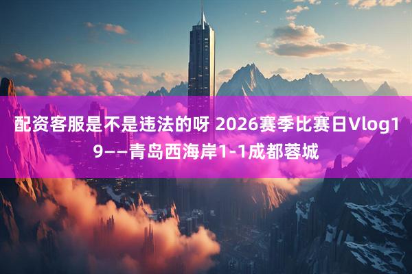 配资客服是不是违法的呀 2026赛季比赛日Vlog19——青岛西海岸1-1成都蓉城