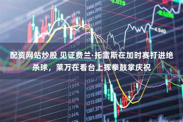 配资网站炒股 见证费兰·托雷斯在加时赛打进绝杀球，莱万在看台上挥拳鼓掌庆祝