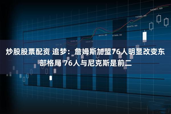 炒股股票配资 追梦：詹姆斯加盟76人明显改变东部格局 76人与尼克斯是前二