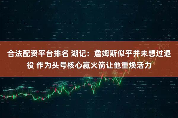 合法配资平台排名 湖记：詹姆斯似乎并未想过退役 作为头号核心赢火箭让他重焕活力