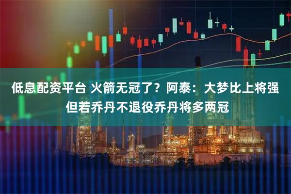 低息配资平台 火箭无冠了？阿泰：大梦比上将强 但若乔丹不退役乔丹将多两冠