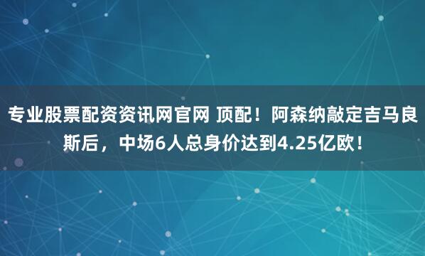 专业股票配资资讯网官网 顶配！阿森纳敲定吉马良斯后，中场6人总身价达到4.25亿欧！