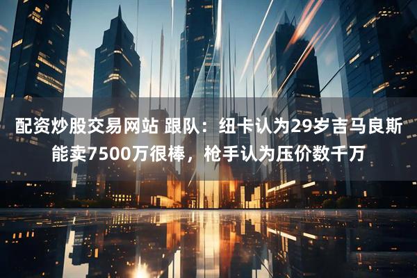 配资炒股交易网站 跟队:纽卡认为29岁吉马良斯能卖7500万很棒,枪手认为压价数千万