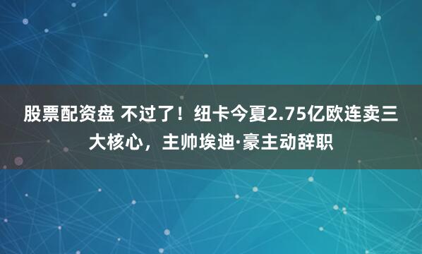 股票配资盘 不过了！纽卡今夏2.75亿欧连卖三大核心，主帅埃迪·豪主动辞职